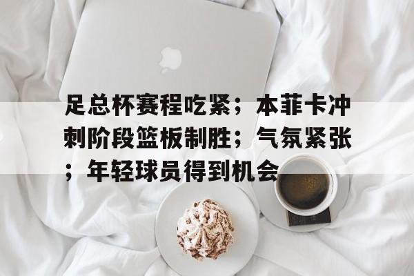 关于足总杯赛程吃紧；本菲卡冲刺阶段篮板制胜；气氛紧张；年轻球员得到机会的信息