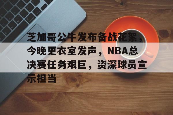 电竞竞猜-关于芝加哥公牛发布备战花絮，今晚更衣室发声，NBA总决赛任务艰巨，资深球员宣示担当的信息