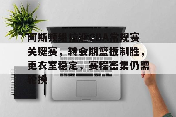 乐竞电竞平台-阿斯顿维拉迎CBA常规赛关键赛，转会期篮板制胜，更衣室稳定，赛程密集仍需轮换的简单介绍